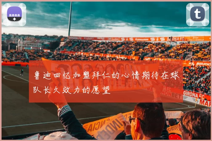 鲁迪回忆加盟拜仁的心情期待在球队长久效力的愿望