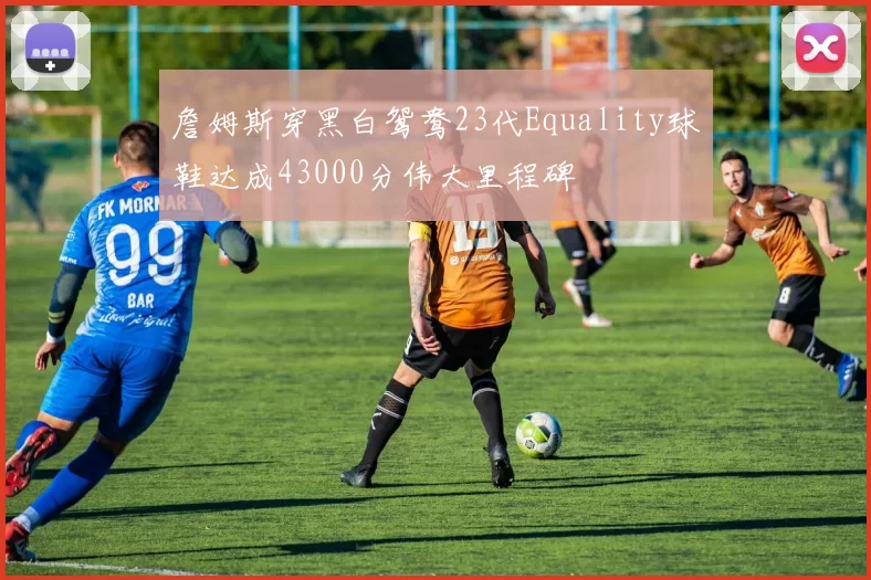 詹姆斯穿黑白鸳鸯23代Equality球鞋达成43000分伟大里程碑