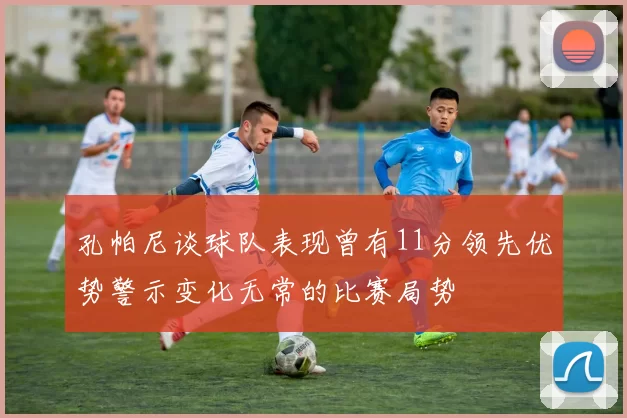 孔帕尼谈球队表现曾有11分领先优势警示变化无常的比赛局势
