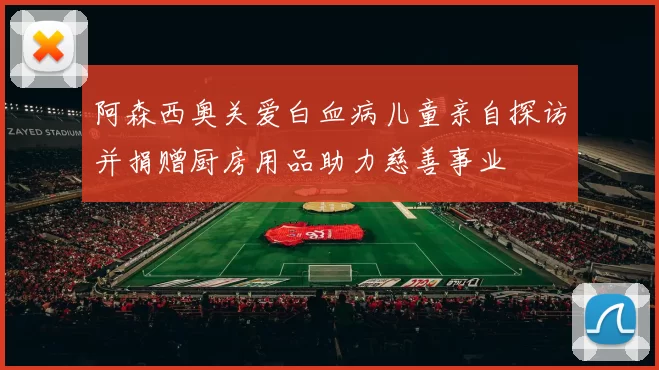 阿森西奥关爱白血病儿童亲自探访并捐赠厨房用品助力慈善事业
