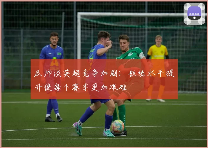 瓜帅谈英超竞争加剧：教练水平提升使每个赛季更加艰难