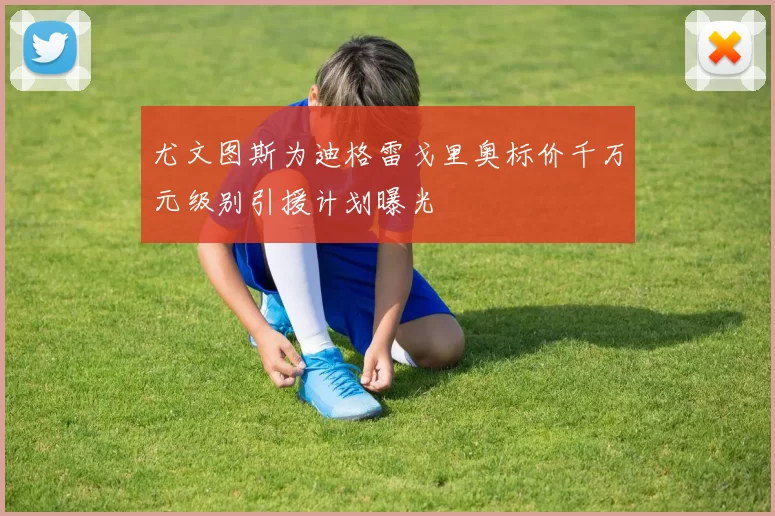 尤文图斯为迪格雷戈里奥标价千万元级别引援计划曝光