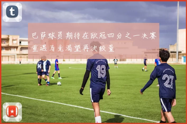 巴萨球员期待在欧冠四分之一决赛重遇马竞渴望再次较量