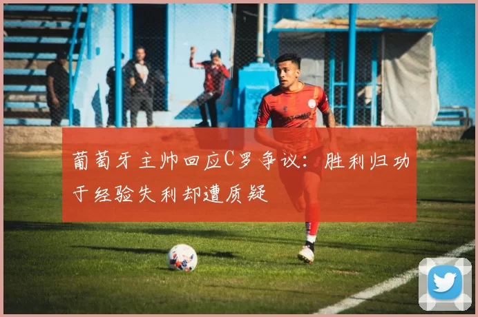 葡萄牙主帅回应C罗争议：胜利归功于经验失利却遭质疑