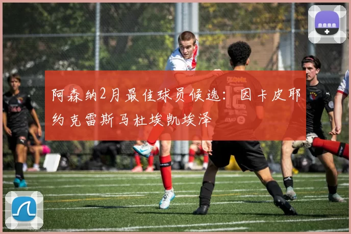 阿森纳2月最佳球员候选：因卡皮耶约克雷斯马杜埃凯埃泽