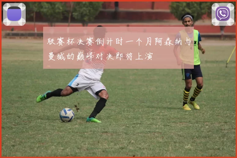 联赛杯决赛倒计时一个月阿森纳与曼城的巅峰对决即将上演