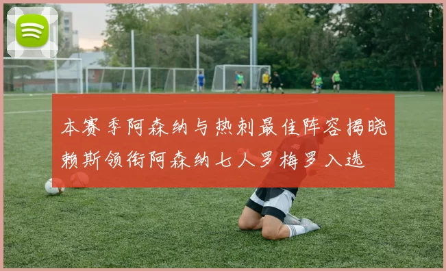 本赛季阿森纳与热刺最佳阵容揭晓赖斯领衔阿森纳七人罗梅罗入选