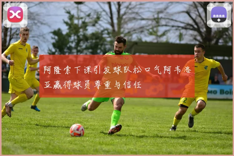 阿隆索下课引发球队松口气阿韦洛亚赢得球员尊重与信任
