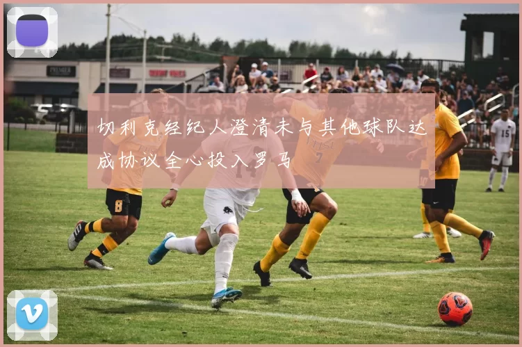 切利克经纪人澄清未与其他球队达成协议全心投入罗马