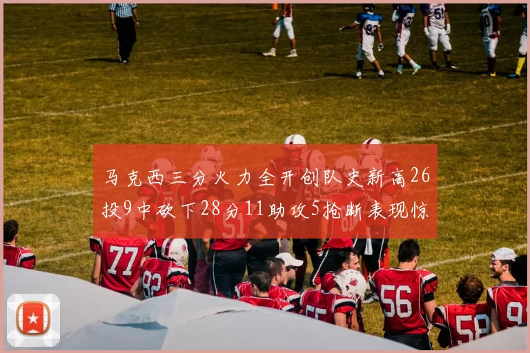 马克西三分火力全开创队史新高26投9中砍下28分11助攻5抢断表现惊艳