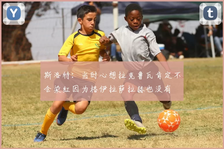 斯洛特：当时心想拉克鲁瓦肯定不会染红因为格伊拉萨拉赫也没有