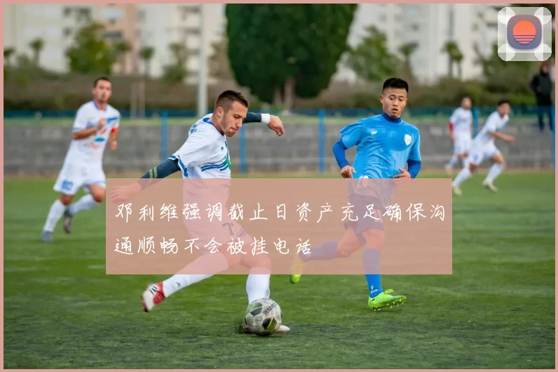 邓利维强调截止日资产充足确保沟通顺畅不会被挂电话