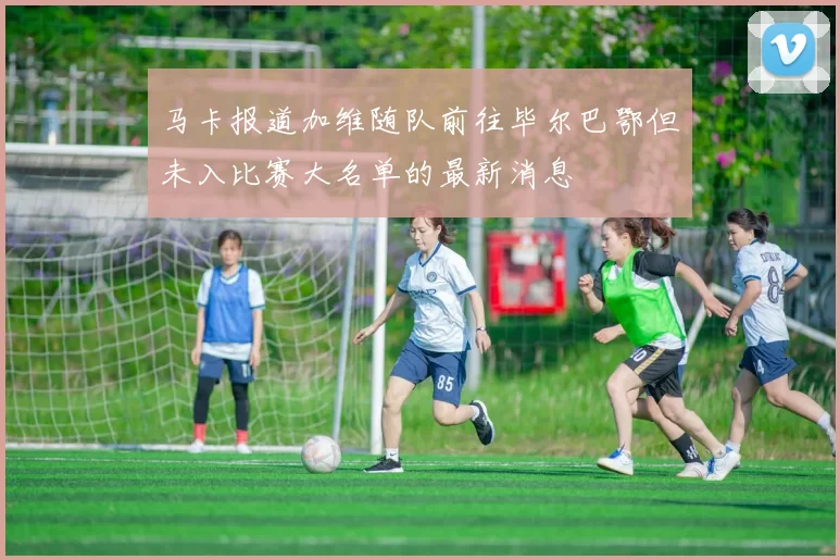 马卡报道加维随队前往毕尔巴鄂但未入比赛大名单的最新消息