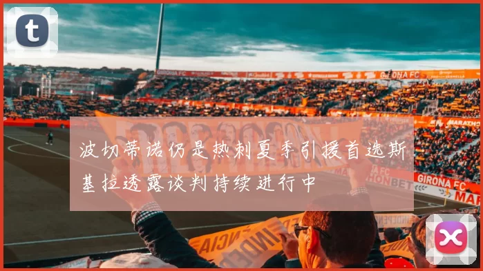 波切蒂诺仍是热刺夏季引援首选斯基拉透露谈判持续进行中