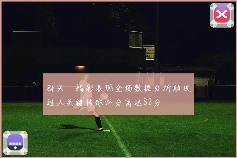 孙兴慜精彩表现全场数据分析助攻过人关键传球评分高达82分