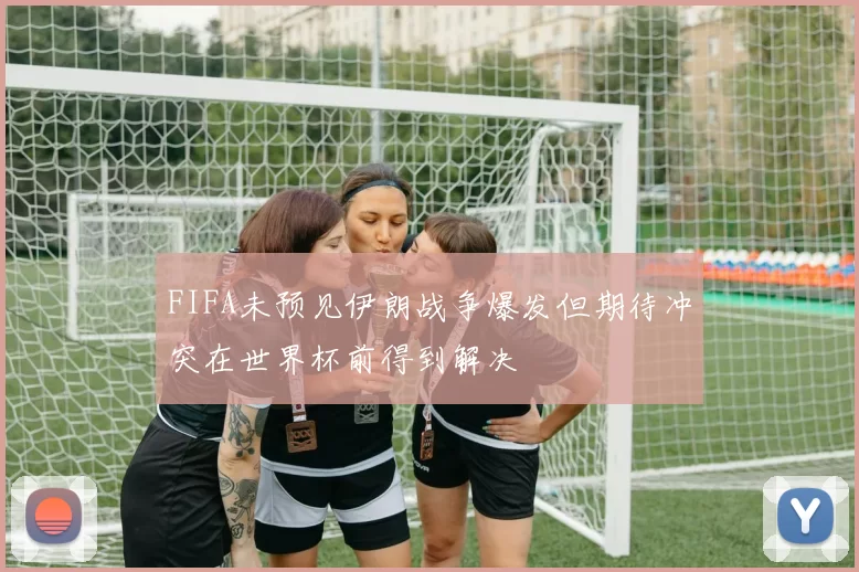 FIFA未预见伊朗战争爆发但期待冲突在世界杯前得到解决