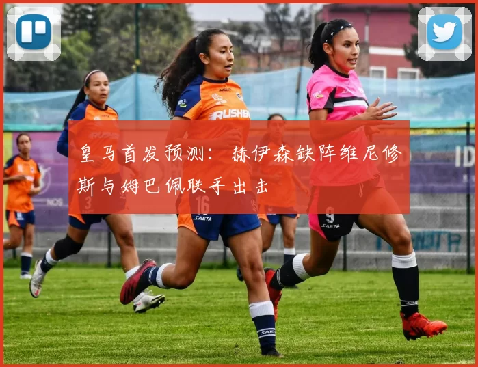 皇马首发预测：赫伊森缺阵维尼修斯与姆巴佩联手出击