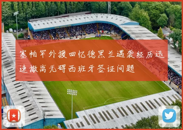 塞帕罕外援回忆德黑兰遇袭经历迅速撤离无碍西班牙签证问题