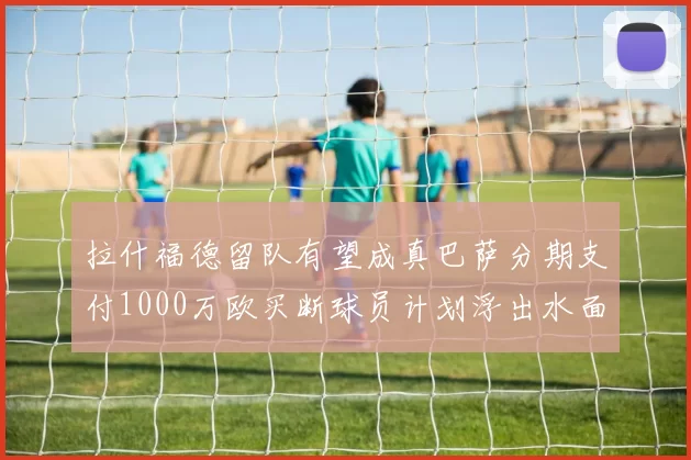 拉什福德留队有望成真巴萨分期支付1000万欧买断球员计划浮出水面